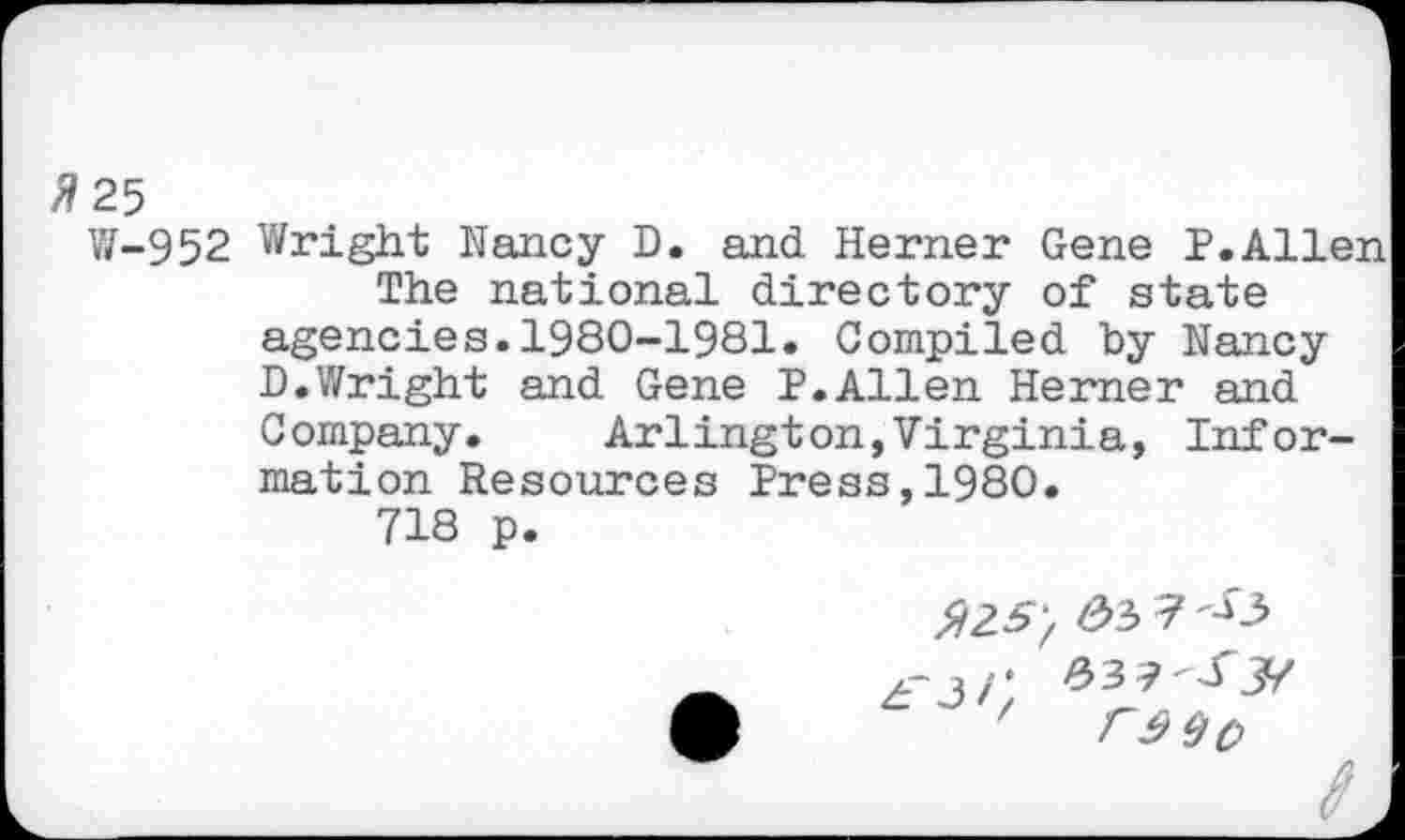 ﻿#25
¥/-952 Wright Nancy D. and Herner Gene P.Allen The national directory of state agencies.1980-1981. Compiled by Nancy D.Wright and Gene P.Allen Herner and Company.	Arlington,Virginia, Infor-
mation Resources Press,1980.
718 p.
3 '